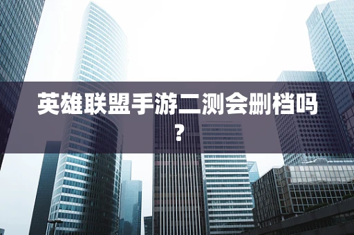 英雄联盟手游二测会删档吗？
