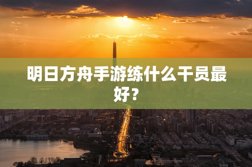明日方舟手游练什么干员最好？