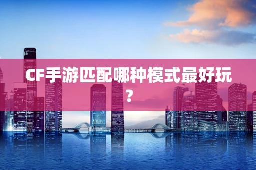 CF手游匹配哪种模式最好玩？