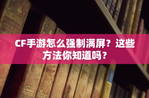 CF手游怎么强制满屏？这些方法你知道吗？