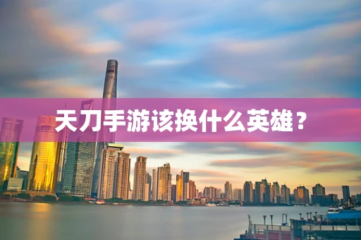 天刀手游该换什么英雄？