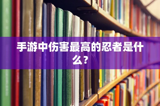 手游中伤害最高的忍者是什么？