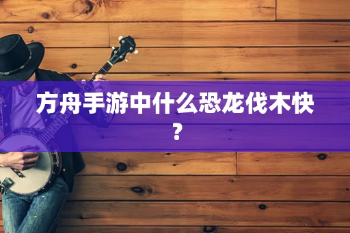 方舟手游中什么恐龙伐木快？