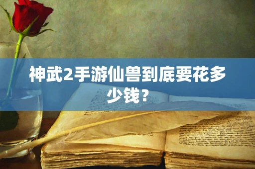 神武2手游仙兽到底要花多少钱？